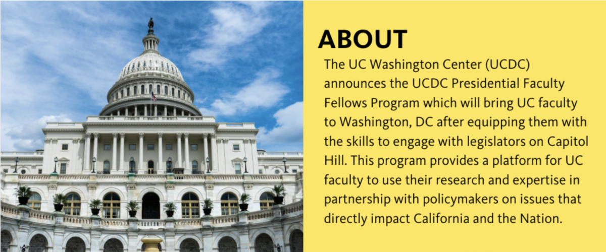 The UC Washington Center (UCDC) announces the UCDC Presidential Faculty Fellows Program, which will bring UC faculty to Washington, DC after equipping them with the skills to engage with legislators on Capitol Hill. This program provides a platform for UC faculty to use their research and expertise in partnership with policymakers on issues that directly impact California and the nation.