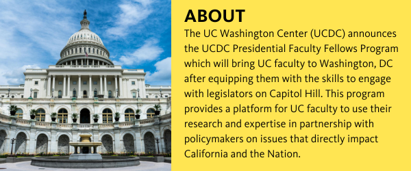 The UC Washington Center (UCDC) announces the UCDC Presidential Faculty Fellows Program, which will bring UC faculty to Washington, DC after equipping them with the skills to engage with legislators on Capitol Hill. This program provides a platform for UC faculty to use their research and expertise in partnership with policymakers on issues that directly impact California and the nation.